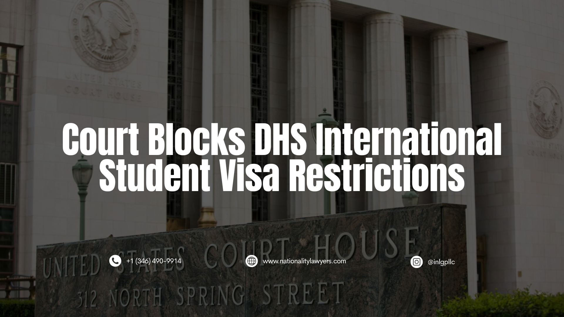 An informational graphic with a dark, translucent overlay featuring the entrance and exterior of the United States Court House at 312 North Spring Street in the background. Overlaid in large, bold, white, centered capital letters is the headline: "Court Blocks DHS International Student Visa Restrictions". At the bottom, small white contact icons and text display: a phone icon with "+1 (346) 490-9914", a globe icon with "www.nationalitylawyers.com", and an Instagram icon with "@inlgpllc".