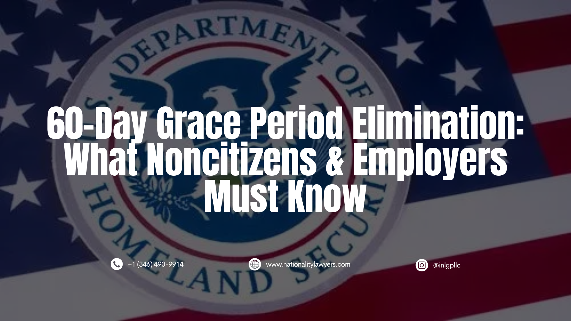 An informational graphic with a darkened, translucent overlay featuring the U.S. Department of Homeland Security seal and the American flag in the background (similar to image_1.png). Overlaid in large, bold, white, centered capital letters is the text: "60-Day Grace Period Elimination: What Noncitizens & Employers Must Know". Small contact details are visible at the bottom: a phone icon with "+1 (346) 490-9914", a globe icon with "www.nationalitylawyers.com", and an Instagram icon with "@inlgpllc".