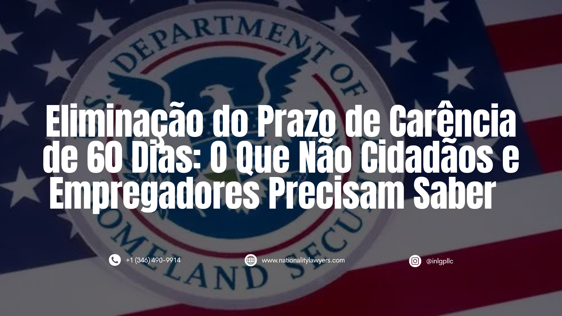 Informativo com o título "Eliminação do Prazo de Carência de 60 Dias: O Que Não Cidadãos e Empregadores Precisam Saber" sobre o selo do Departamento de Segurança Interna dos EUA (DHS) e a bandeira americana ao fundo. Na base, constam dados de contato de advocacia: +1 (346) 490-9914, www.nationalitylawyers.com e @inlgpllc.